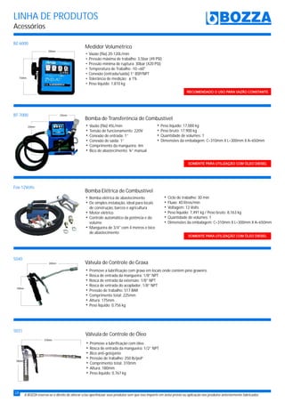 LINHA DE PRODUTOS
Acessórios
A BOZZA reserva-se o direito de alterar e/ou aperfeiçoar seus produtos sem que isso importe em aviso prévio ou aplicação nos produtos anteriormente fabricados.
BT-7000
Bomba de Transferência de Combustível
Bomba Elétrica de Combustível
hVazão (fila) 45L/min
hTensão de funcionamento: 220V
hConexão de entrada: 1”
hConexão de saída: 1”
hComprimento da mangueira: 4m
hBico de abastecimento: ¾” manual
hBomba elétrica de abastecimento
hDe simples instalação, ideal para locais
de construção, barcos e agricultura
hMotor elétrico
hControle automático da potência e do
volume
hMangueira de 3/4" com 4 metros e bico
de abastecimento
235mm
330mm 000
,
0
GALLON
hCiclo de trabalho: 30 min
hFluxo: 40 litros/min
hVoltagem: 12 Volts
hPeso líquido: 7,491 kg / Peso bruto: 8,163 kg
hQuantidade de volumes: 1
hDimensões da embalagem: C=310mm X L=300mm X A=650mm
5040
5031
hPromove a lubrificação com graxa em locais onde contém pino graxeiro.
hRosca de entrada da mangueira: 1/8” NPT
hRosca de entrada da extensão: 1/8” NPT
hRosca de entrada do acoplador: 1/8” NPT
hPressão de trabalho: 517 BAR
hComprimento total: 225mm
Altura: 175mmh
hPeso líquido: 0,756 kg
Válvula de Controle de Graxa
hPromove a lubrificação com óleo
hRosca de entrada da mangueira: 1/2” NPT
hBico anti-gotejante
hPressão de trabalho: 250 lb/pol²
hComprimento total: 310mm
Altura: 180mmh
hPeso líquido: 0,767 kg
Válvula de Controle de Óleo
310mm
260mm
180mm
180mm
Fox-12Volts
BZ-6000
150mm
200mm
Medidor Volumétrico
hVazão (fila) 20-120L/min
hPressão máxima de trabalho: 3,5bar (49 PSI)
hPressão mínima de ruptura: 30bar (420 PSI)
hTemperatura de Trabalho -10-+60°
Conexão (entrada/saída) 1” BSP/NPTh
hTolerância de medição: ± 1%
hPeso líquido: 1,810 kg
24
RECOMENDADO O USO PARA VAZÃO CONSTANTE
SOMENTE PARA UTILIZAÇÃO COM ÓLEO DIESEL
SOMENTE PARA UTILIZAÇÃO COM ÓLEO DIESEL
hPeso líquido: 17,000 kg
hPeso bruto: 17,900 kg
hQuantidade de volumes: 1
hDimensões da embalagem: C=310mm X L=300mm X A=650mm
 