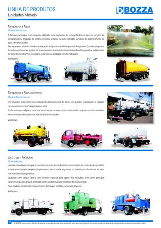 LINHA DE PRODUTOS
Unidades Móveis
A BOZZA reserva-se o direito de alterar e/ou aperfeiçoar seus produtos sem que isso importe em aviso prévio ou aplicação nos produtos anteriormente fabricados.
Tanque para Água
O Tanque para Água é um conjunto utilizado para operações de compactação em aterros, serviços de
terraplanagens, irrigação de jardins em áreas urbanas ou auto-estradas, serviços de abastecimento de
águaelimpezapública.
Sãoequipados,visandoamelhoradequaçãoaotipodetrabalhoaqueserádesignado.Quandocompostos
desistemadebombas,podemteroacionamentopormotorestacionárioadieselougasolina,pelatomada
deforçadoveículo(P.T.O.)porpoliasecorreiasouaindaporcircuitohidráulico.
Modelo Amazonas
Variações:
Variações:
Variações:
Tanque para Abastecimento
Lastro com Módulos
Em situações onde existe necessidade de abastecimento de diesel em grandes quantidades e rapidez,
recomendamosnossoTanqueAbastecedor.
Emformatosemi-elíptico,comcaracterísticasparatransportedecombustível,conjuntobombaemedidor,
formaumverdadeiropostodealtaeficiênciaemsuaobra.
Modelo Rio de Janeiro
Unidademóvelparatransporteearmazenamentodecombustívelcommódulosdeproteçãodosprodutos
e equipamentos que compõe o implemento, dando maior segurança no trabalho em frentes de serviços
nosmaisdiversossegmentos.
Equipado com tanque lastro com formato especial para apoio dos módulos, tem como principal
característicaoaltograudeproteçãocontracontaminaçãoefacilidadedemanutenção.
Commódulostotalmenteindependentesdotanque,facilitaaremoçãoelimpeza.
Modelo Goiás
32
 