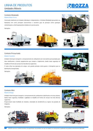 LINHA DE PRODUTOS
Unidades Móveis
A BOZZA reserva-se o direito de alterar e/ou aperfeiçoar seus produtos sem que isso importe em aviso prévio ou aplicação nos produtos anteriormente fabricados.
Comboio Modulado
Modelo Mato Grosso
Variações:
Variações:
Variações:
Comboio Pressurizado
Comboio Mini
Modelo Tocantins
Modelo Amapá
Unidade móvel para transporte e armazenamento de combustível com reservatórios pressurizados para
óleos lubrificantes e demais equipamentos que compõe o implemento, dando maior segurança no
trabalhoemfrentesdeserviçosnosmaisdiversossegmentos.
É muito eficaz nas operações de campo, com grande proteção contra poeira e intempéries para os
lubrificantestransportados.
Unidade móvel mini para transporte e armazenamento de combustível e lubrificantes em áreas urbanas,
dando maior segurança, facilidade e agilidade no trabalho em frentes de serviços nos mais diversos
segmentos.
Proporcionam maior facilidade de manobra, velocidade de atendimento ou reparos nas paradas de
máquinas.
Construído totalmente em módulos individuais e independentes, o Comboio Modulado (pneumático ou
hidráulico) tem como principais características o excelente grau de proteção contra quaisquer
contaminaçõeseafácilreposiçãodosmódulosemcasodeavarias.
34
 