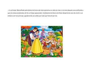 …é o príncipe. Maravilhado pela beleza de branca de neve aproxima-se cada vez mais e no meio daquele sono profundo a
que ela estava condenada, dá-lhe um beijo apaixonado. Imediatamente Branca de Neve desperta do sono da morte e vai
embora com seu príncipe, agradecendo aos anões por tudo que fizeram por ela.
 