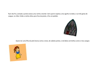 Num dia frio, sentada a janela estava uma rainha a bordar. Sem querer espetou uma agulha no dedo, e cai três gotas de
sangue, no chão. Então a rainha olhou para fora da janela, e fez um pedido:




          -Quero ter uma filha de pele branca como a neve, de cabelos pretos, e de lábios vermelhos como o meu sangue.
 
