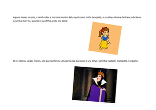 Alguns meses depois, a rainha deu a luz uma menina tal e qual como tinha desejado, e resolveu chama-la Branca de Neve.
A rainha morreu, quando a sua filha ainda era bebe.




O rei chorou largos meses, ate que conheceu uma princesa que pelo o seu olhar, só tinha vaidade, malvadez e orgulho.
 