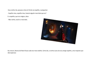 Essa rainha má, passava o dia em frente ao espelho, a perguntar:

- Espelho meu, espelho meu, haverá alguém mais bela que eu?

E o espelho, que era mágico, dizia:

- Não rainha, você é a mais bela.




Ao crescer, Branca de Neve ficava cada vez mais esbelta. Certo dia, a rainha ouviu do seu amigo espelho, uma resposta que
não esperava:
 