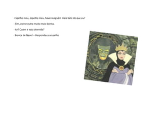 -Espelho meu, espelho meu, haverá alguém mais belo do que eu?

- Sim, existe outra muito mais bonita.

- Ah! Quem e essa atrevida?

- Branca de   Neve! – Respondeu o espelho
 