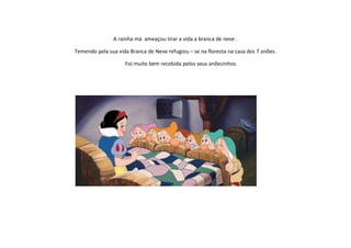 A rainha má ameaçou tirar a vida a branca de neve .

Temendo pela sua vida Branca de Neve refugiou – se na floresta na casa dos 7 anões.

                    Foi muito bem recebida pelos seus anõezinhos.
 