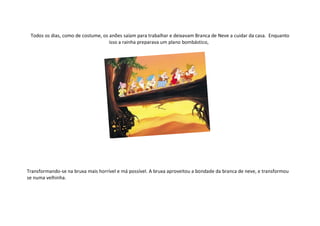 Todos os dias, como de costume, os anões saíam para trabalhar e deixavam Branca de Neve a cuidar da casa. Enquanto
                                    isso a rainha preparava um plano bombástico,




Transformando-se na bruxa mais horrível e má possível. A bruxa aproveitou a bondade da branca de neve, e transformou
se numa velhinha.
 