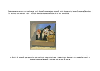 Fazendo de conta que tinha muita sede, pediu água a branca de neve, pois não bebia água a muito tempo, Branca de Neve deu-
lhe um copo com água, em troca a velhinha deu uma maça vermelhinha da cor dos seus lábios.




  A Branca de neve não queria aceitar, mas a velhinha insistiu tanto que a ela aceitou e deu uma trinca, mas infelizmente a
                               pequena Branca de Neve não resistiu e caiu no sono da morte.
 