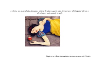 A velhinha saiu as gargalhadas, deixando-a caída no. Os anões chegaram nessa altura viram, a velhinha passar a bruxa, e
                                        estranharam o que é que e ela faria ali.




                                                      Seguiram na até que ela caiu de um penhasco, e nunca mais foi vista.
 