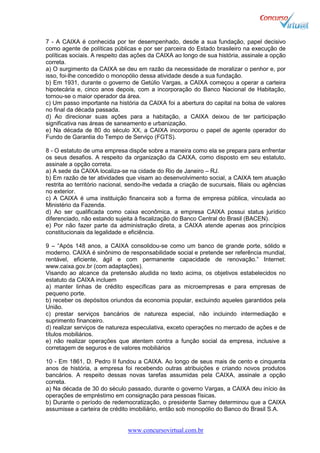 www.concursovirtual.com.br
7 - A CAIXA é conhecida por ter desempenhado, desde a sua fundação, papel decisivo
como agente de políticas públicas e por ser parceira do Estado brasileiro na execução de
políticas sociais. A respeito das ações da CAIXA ao longo de sua história, assinale a opção
correta.
a) O surgimento da CAIXA se deu em razão da necessidade de moralizar o penhor e, por
isso, foi-lhe concedido o monopólio dessa atividade desde a sua fundação.
b) Em 1931, durante o governo de Getúlio Vargas, a CAIXA começou a operar a carteira
hipotecária e, cinco anos depois, com a incorporação do Banco Nacional de Habitação,
tornou-se o maior operador da área.
c) Um passo importante na história da CAIXA foi a abertura do capital na bolsa de valores
no final da década passada.
d) Ao direcionar suas ações para a habitação, a CAIXA deixou de ter participação
significativa nas áreas de saneamento e urbanização.
e) Na década de 80 do século XX, a CAIXA incorporou o papel de agente operador do
Fundo de Garantia do Tempo de Serviço (FGTS).
8 - O estatuto de uma empresa dispõe sobre a maneira como ela se prepara para enfrentar
os seus desafios. A respeito da organização da CAIXA, como disposto em seu estatuto,
assinale a opção correta.
a) A sede da CAIXA localiza-se na cidade do Rio de Janeiro – RJ.
b) Em razão de ter atividades que visam ao desenvolvimento social, a CAIXA tem atuação
restrita ao território nacional, sendo-lhe vedada a criação de sucursais, filiais ou agências
no exterior.
c) A CAIXA é uma instituição financeira sob a forma de empresa pública, vinculada ao
Ministério da Fazenda.
d) Ao ser qualificada como caixa econômica, a empresa CAIXA possui status jurídico
diferenciado, não estando sujeita à fiscalização do Banco Central do Brasil (BACEN).
e) Por não fazer parte da administração direta, a CAIXA atende apenas aos princípios
constitucionais da legalidade e eficiência.
9 – “Após 148 anos, a CAIXA consolidou-se como um banco de grande porte, sólido e
moderno. CAIXA é sinônimo de responsabilidade social e pretende ser referência mundial,
rentável, eficiente, ágil e com permanente capacidade de renovação.” Internet:
www.caixa.gov.br (com adaptações).
Visando ao alcance da pretensão aludida no texto acima, os objetivos estabelecidos no
estatuto da CAIXA incluem
a) manter linhas de crédito específicas para as microempresas e para empresas de
pequeno porte.
b) receber os depósitos oriundos da economia popular, excluindo aqueles garantidos pela
União.
c) prestar serviços bancários de natureza especial, não incluindo intermediação e
suprimento financeiro.
d) realizar serviços de natureza especulativa, exceto operações no mercado de ações e de
títulos mobiliários.
e) não realizar operações que atentem contra a função social da empresa, inclusive a
corretagem de seguros e de valores mobiliários
10 - Em 1861, D. Pedro II fundou a CAIXA. Ao longo de seus mais de cento e cinquenta
anos de história, a empresa foi recebendo outras atribuições e criando novos produtos
bancários. A respeito dessas novas tarefas assumidas pela CAIXA, assinale a opção
correta.
a) Na década de 30 do século passado, durante o governo Vargas, a CAIXA deu início às
operações de empréstimo em consignação para pessoas físicas.
b) Durante o período de redemocratização, o presidente Sarney determinou que a CAIXA
assumisse a carteira de crédito imobiliário, então sob monopólio do Banco do Brasil S.A.
 