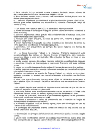 www.concursovirtual.com.br
c) Até a proibição do jogo no Brasil, durante o governo de Getúlio Vargas, o banco foi
responsável pela administração das loterias e do jogo do bicho.
d) Ainda durante o Império, o banco assumiu a exclusividade na fiscalização das casas de
penhor operadas por particulares.
e) O banco foi responsável por administrar as políticas sociais do governo João Goulart,
entre as quais a mais importante foi a implantação do Fundo de Garantia por Tempo de
Serviço (FGTS).
11 - De acordo com o Estatuto da CAIXA, os objetivos da instituição incluem
a) realizar atividades de corretagem de seguros e outros valores mobiliários, exceto sob a
forma de leasing.
b) conceder empréstimos a título gratuito, não necessariamente de natureza social, sem
ressarcimento dos custos operacionais.
c) fiscalizar, em caráter exclusivo, as casas de penhor civil, conforme o disposto em
legislação complementar.
d) proibir, nos termos da legislação específica, a realização de operações de câmbio ou
outras operações consideradas de natureza especulativa.
e) administrar, com exclusividade, os serviços das loterias federais, nos termos da
legislação específica.
12 - A Caixa Econômica Federal é a instituição financeira responsável pela
operacionalização das políticas do Governo Federal, principalmente, para habitação,
saneamento básico e apoio ao trabalhador. São atribuições da Caixa previstas em seu
Estatuto, EXCETO:
a) prestar serviços bancários de qualquer natureza, praticando operações ativas, passivas
e acessórias, inclusive de intermediação e suprimento financeiro, sob suas múltiplas
formas
b) exercer o monopólio das operações de penhor civil, em caráter permanente e contínuo
c) realizar quaisquer operações, serviços e atividades negociais nos mercados financeiros
e de capitais, internos ou externos
d) realizar, na qualidade de agente do Governo Federal, por própria conta e risco,
quaisquer operações ou serviços, nos mercados financeiro e de capitais, que lhe forem
delegados
e) atuar como agente financeiro dos programas oficiais de habitação e saneamento e
como principal órgão de execução da política habitacional e de saneamento do Governo
Federal
13 - A respeito da política de pessoal sob responsabilidade da CAIXA, tal qual disposto no
estatuto da empresa, assinale a opção correta.
a) Nos casos de força maior e emergência estabelecidos em seu estatuto, a CAIXA pode
subcontratar pessoas físicas, por meio do regime jurídico dos servidores da União.
b) Os cargos de presidente, diretores e superintendentes regionais são de provimento
exclusivo de funcionários de carreira da CAIXA.
c) É vedada a contratação a termo de profissionais para o exercício de cargos de
assessoramento à Presidência da empresa.
d) A admissão de pessoal se dá por meio do regime jurídico da Consolidação das Leis do
Trabalho e leis complementares.
e) A contratação de funcionários a termo se faz sem limitação do teto previsto para os
demais funcionários da CAIXA.
14 - Com relação aos princípios constitucionais da administração pública, assinale a opção
correta.
a) Os princípios constitucionais a serem observados pela administração pública direta são
mais abrangentes do que aqueles a serem observados pela administração pública indireta.
 
