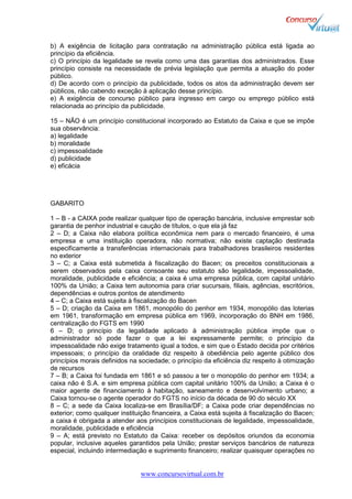 www.concursovirtual.com.br
b) A exigência de licitação para contratação na administração pública está ligada ao
princípio da eficiência.
c) O princípio da legalidade se revela como uma das garantias dos administrados. Esse
princípio consiste na necessidade de prévia legislação que permita a atuação do poder
público.
d) De acordo com o princípio da publicidade, todos os atos da administração devem ser
públicos, não cabendo exceção à aplicação desse princípio.
e) A exigência de concurso público para ingresso em cargo ou emprego público está
relacionada ao princípio da publicidade.
15 – NÃO é um princípio constitucional incorporado ao Estatuto da Caixa e que se impõe
sua observância:
a) legalidade
b) moralidade
c) impessoalidade
d) publicidade
e) eficácia
GABARITO
1 – B - a CAIXA pode realizar qualquer tipo de operação bancária, inclusive emprestar sob
garantia de penhor industrial e caução de títulos, o que ela já faz
2 – D; a Caixa não elabora política econômica nem para o mercado financeiro, é uma
empresa e uma instituição operadora, não normativa; não existe captação destinada
especificamente a transferências internacionais para trabalhadores brasileiros residentes
no exterior
3 – C; a Caixa está submetida à fiscalização do Bacen; os preceitos constitucionais a
serem observados pela caixa consoante seu estatuto são legalidade, impessoalidade,
moralidade, publicidade e eficiência; a caixa é uma empresa pública, com capital unitário
100% da União; a Caixa tem autonomia para criar sucursais, filiais, agências, escritórios,
dependências e outros pontos de atendimento
4 – C; a Caixa está sujeita à fiscalização do Bacen
5 – D; criação da Caixa em 1861, monopólio do penhor em 1934, monopólio das loterias
em 1961, transformação em empresa pública em 1969, incorporação do BNH em 1986,
centralização do FGTS em 1990
6 – D; o princípio da legalidade aplicado à administração pública impõe que o
administrador só pode fazer o que a lei expressamente permite; o princípio da
impessoalidade não exige tratamento igual a todos, e sim que o Estado decida por critérios
impessoais; o princípio da oralidade diz respeito à obediência pelo agente público dos
princípios morais definidos na sociedade; o princípio da eficiência diz respeito à otimização
de recursos
7 – B; a Caixa foi fundada em 1861 e só passou a ter o monopólio do penhor em 1934; a
caixa não é S.A. e sim empresa pública com capital unitário 100% da União; a Caixa é o
maior agente de financiamento à habitação, saneamento e desenvolvimento urbano; a
Caixa tornou-se o agente operador do FGTS no início da década de 90 do século XX
8 – C; a sede da Caixa localiza-se em Brasília/DF; a Caixa pode criar dependências no
exterior; como qualquer instituição financeira, a Caixa está sujeita à fiscalização do Bacen;
a caixa é obrigada a atender aos princípios constitucionais de legalidade, impessoalidade,
moralidade, publicidade e eficiência
9 – A; está previsto no Estatuto da Caixa: receber os depósitos oriundos da economia
popular, inclusive aqueles garantidos pela União; prestar serviços bancários de natureza
especial, incluindo intermediação e suprimento financeiro; realizar quaisquer operações no
 