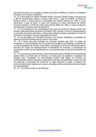 www.concursovirtual.com.br
mercado financeiro e no mercado de ações e de títulos mobiliários, inclusive a corretagem
de seguros e de valores mobiliários
10 – A; a caixa opera no crédito imobiliário desde o Governo Getúlio Vargas, enquanto que
o BB só recentemente passou a operar nesta linha; o jogo foi proibido no Brasil no
Governo Dutra, a Caixa assumiu o monopólio das loterias federais em 1962 e nunca
administrou o jogo do bicho; a Caixa não fiscalizou as casas particulares de penhor
enquanto existiram; o FGTS foi criado pelo Governo Militar em 1966 e a caixa só assumiu
sua operação na década de 90 do século XX
11 – E; os empréstimos não reembolsáveis são exclusivamente de natureza social; não
existem casas particulares de penhor civil desde 1934, quando o Governo Vargas decretou
o monopólio do penhor pela Caixa; a Caixa pode realizar quaisquer operações no mercado
financeiro e de capitais, inclusive operações de câmbio
12 – D: as operações nos mercados financeiro e de capitais realizadas na qualidade de
agente do Governo Federal são por conta e risco deste
13 – D; a Caixa não pode contratar em nenhuma hipótese pelo RJU; os cargos de
Presidente e Vice-Presidentes são de escolha da Presidência da República, podendo ser
ou não empregados de carreira; é permitida a contratação a termo de profissionais para o
exercício de cargos de assessoramento à Presidência da empresa; a contratação de
funcionários a termo se faz obedecendo-se o teto previsto para os demais funcionários da
CAIXA
14 – C; os princípios constitucionais a serem observados pelas entidades de administração
pública direta ou indireta são os mesmos, no mesmo grau de exigência; a exigência de
licitação para contratação na administração pública está ligada ao princípio da
impessoalidade; existem exceções á aplicação do princípio da publicidade, quando se trata
de preservar a privacidade de indivíduos ou sigilo funcional ou legal; a exigência de
concurso público para ingresso em cargo ou emprego público está relacionada ao princípio
da impessoalidade
15 – E – o princípio correto é o da eficiência
 