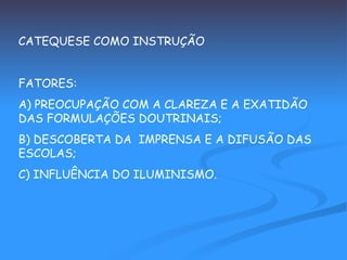 CATEQUESE COMO INSTRUÇÃO FATORES: A) PREOCUPAÇÃO COM A CLAREZA E A EXATIDÃO DAS FORMULAÇÕES DOUTRINAIS; B) DESCOBERTA DA  IMPRENSA E A DIFUSÃO DAS ESCOLAS; C) INFLUÊNCIA DO ILUMINISMO. 