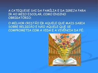 A CATEQUESE SAI DA FAMÍLIA E DA IGREJA PARA IR AO MEIO ESCOLAR, COMO ENSINO OBRIGATÓRIO; O MELHOR CRISTÃO ER AQUELE QUE MAIS SABIA SOBRE RELIGIÃO E NÃO AQUELE QUE SE COMPROMETIA COM A VIDA E A VIVÊNCIA DA FÉ; 
