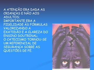 A ATENÇÃO ERA DADA AS CRIANÇAS E NÃO AOS ADULTOS; IMPORTANTE ERA A FIDELIDADE ÀS FÓRMULAS VALORIZANDO A EXATIDÃO E A CLAREZA DO ENSINO DOUTRINAL; O CATECISMO TORNOU-SE UM REFERENCIAL DE SEGURANÇA SOBRE AS QUESTÕES DE FÉ. 