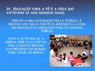 IV. EDUCAÇÃO PARA A FÉ E A VIDA (DO VATICANO II AOS NOSSOS DIAS) FRENTE A UMA CATEQUESE FRIA E TEÓRICA, É PRECISO VOLTAR ÀS FONTES E APRESENTÁ-LA COM UM NOVO ROSTO ADEQUADO PARA OS NOSSOS TEMPOS APÓS O VATICANO II, A IGREJA ABRE SUAS PORTAS PARA O NOVO E RENOVA SUA PRESENÇA NO MUNDO COMO SINAL DO REINO. 