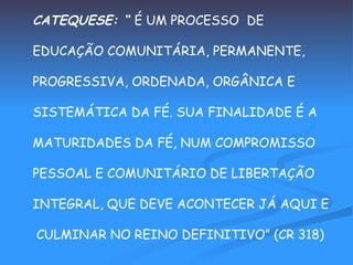 CATEQUESE: “  É UM PROCESSO  DE  EDUCAÇÃO COMUNITÁRIA, PERMANENTE,  PROGRESSIVA, ORDENADA, ORGÂNICA E  SISTEMÁTICA DA FÉ. SUA FINALIDADE É A  MATURIDADES DA FÉ, NUM COMPROMISSO  PESSOAL E COMUNITÁRIO DE LIBERTAÇÃO  INTEGRAL, QUE DEVE ACONTECER JÁ AQUI E CULMINAR NO REINO DEFINITIVO” (CR 318) 