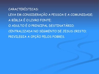 CARACTERÍSTICAS: LEVA EM CONSIDERAÇÃO A PESSOA E A COMUNIDADE; A BÍBLIA É O LIVRO FONTE; O ADULTO É O PRINCIPAL DESTINATÁRIO; CENTRALIZADA NO SEGMENTO DE JESUS CRISTO; PRIVILEGIA A OPÇÃO PELOS POBRES. 