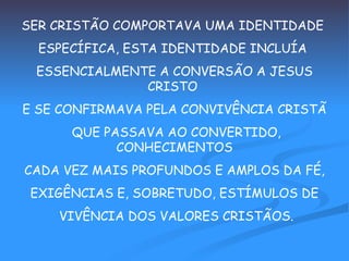 SER CRISTÃO COMPORTAVA UMA IDENTIDADE  ESPECÍFICA, ESTA IDENTIDADE INCLUÍA  ESSENCIALMENTE A CONVERSÃO A JESUS CRISTO  E SE CONFIRMAVA PELA CONVIVÊNCIA CRISTÃ QUE PASSAVA AO CONVERTIDO, CONHECIMENTOS CADA VEZ MAIS PROFUNDOS E AMPLOS DA FÉ,  EXIGÊNCIAS E, SOBRETUDO, ESTÍMULOS DE VIVÊNCIA DOS VALORES CRISTÃOS. 