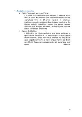 10 
• Zoológico e Aquários: 
• Projeto Tartarugas Marinhas (Tamar): 
o A base do Projeto Tartarugas Marinhas - TAMAR, conta 
com um centro de visitantes onde estão expostas em tanques, 
exemplares vivos de diferentes espécies de tartarugas 
marinhas, maquete representando a desova e nascimento dos 
filhotes, painéis fotográficos, museu com peças naturais, 
auditório para exibição de vídeos, biblioteca para consulta, 
loja de souvenirs e lanchonete. 
• Aquário de Ubatuba: 
o O Aquário de Ubatuba oferece aos seus visitantes a 
oportunidade de conhecer de perto um pouco do complexo 
mundo marinho, tendo entre seus atrativos 12 tanques de 
água salgada (entre eles o maior tanque marinho do Brasil, 
com 80.000 litros), com representantes da fauna local e de 
outros oceanos. 
 