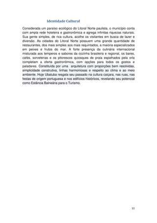 11 
Identidade Cultural 
Considerada um paraíso ecológico do Litoral Norte paulista, o município conta 
com ampla rede hoteleira e gastronômica e agrega infinitas riquezas naturais. 
Sua gente simples, de rica cultura, acolhe os visitantes em busca de lazer e 
diversão. As cidades do Litoral Norte possuem uma grande quantidade de 
restaurantes, dos mais simples aos mais requintados, a maioria especializados 
em peixes e frutos do mar. A forte presença da culinária internacional 
misturada aos temperos e sabores da cozinha brasileira e regional, os bares, 
cafés, sorveterias e os pitorescos quiosques de praia espalhados pela orla 
completam a oferta gastronômica, com opções para todos os gostos e 
paladares. Constituída por uma arquitetura com proporções bem resolvidas, 
simplicidade construtiva, linhas harmoniosas e respeito ao clima e ao meio 
ambiente. Hoje Ubatuba resgata seu passado na cultura caiçara, nas ruas, nas 
festas de origem portuguesa e nos edifícios históricos, revelando seu potencial 
como Estância Balneária para o Turismo. 
 