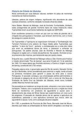 Historia da Cidade de Ubatuba 
Muito conhecida por suas belezas naturais, também foi palco de momentos 
marcantes da história brasileira. 
Ubatuba, palavra de origem indígena, significando sítio abundante de ubás 
(caniços silvestres), conforme retratado no brasão oficial da cidade. 
Hans Staden, Manoel da Nóbrega, José de Anchieta, Cunhambebe, Aimberê, 
todos protagonistas de grande momento épico de nossa história.Os índios 
Tupinambás foram os primeiros habitantes da região de UBATUBA. 
Eram excelentes canoeiros e viviam em paz com os índios do planalto até a 
chegada dos portugueses e franceses, que tentaram dominá-los, com o intuito 
de assegurar a posse da terra. 
Os Tupinambás e Tupiniquins se organizaram formando a "Confederação dos 
Tamoios" (Tamoios é uma palavra de língua falada pelos Tupinambás que 
significa "o dono da Terra", portanto a confederação era a união dos índios 
que eram os verdadeiros donos da terra), e passaram a enfrentar os 
portugueses. Os padres jesuítas José de Anchieta e Manoel da Nóbrega 
chegaram à região com a missão de pacificá-los. Na ocasião, Anchieta tornou-se 
4 
prisioneiro dos mesmos, permanecendo aqui por quatro meses. 
Enquanto isso, o padre Manoel da Nóbrega voltava a São Vicente para finalizar 
o tratado denominado "Paz de Iperoig", que seria firmado em 14 de setembro 
de 1563. Foi nessa época que Anchieta escreveu o Poema à Virgem na praia 
de Iperoig, constituído de 5.732 versos. 
Passados alguns anos, o governador-geral do Rio de Janeiro, Salvador Corrêa 
de Sá e Benevides, tornou providências para colonizar a região, tendo enviado 
os primeiros moradores para garantir a posse da terra para a Coroa 
Portuguesa. O povoado conseguiu sua emancipação político-administrativa e 
foi elevado à categoria de vila em 28/10/1637, com o nome de Vila Nova da 
Exaltação da Santa Cruz do Salvador de Ubatuba, tendo como fundador 
Jordão Albernaz Homem da Costa. 
Os povoadores se instalaram ao longo da costa, utilizando o mar como meio de 
transporte. Todavia, com o surgimento da economia do ouro, a região do Litoral 
Norte se transformou em produtora de aguardente e açúcar para o 
abastecimento das áreas de Minas Gerais que experimentava um novo surto 
de progresso. O povoado de Ubatuba deixou de ter apenas a agricultura de 
subsistência, passando a uma agricultura comercial que incluía, além da 
aguardente e açúcar, fumo, anil e produção de peixe salgado. 
Em 1787, o presidente da Província de São Paulo, Bernardo José de Moura, 
decretou que todas as embarcações do litoral seriam obrigadas a se dirigir ao 
 