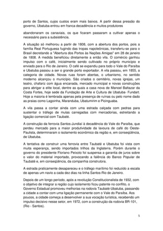 porto de Santos, cujos custos eram mais baixos. A partir dessa pressão do 
governo, Ubatuba entrou em franca decadência e muitos produtores 
abandonaram os canaviais, os que ficaram passaram a cultivar apenas o 
necessário para a subsistência. 
A situação só melhorou a partir de 1808, com a abertura dos portos, pois a 
família Real Portuguesa fugindo das tropas napoleônicas, transferiu-se para o 
Brasil decretando a "Abertura dos Portos às Nações Amigas" em 28 de janeiro 
de 1808. A medida beneficiou diretamente a então vila. O comércio ganhou 
impulso com o café, inicialmente sendo cultivado no próprio município e 
enviado para o Rio de Janeiro. O café se expandiu para todo o Vale do Paraíba 
e Ubatuba passou a ser o grande porto exportador. A vila passou, em 1855, a 
categoria de cidade. Novas ruas foram abertas, o urbanismo, no sentido 
moderno alcançou o município. São criados o cemitério, novas igrejas, um 
teatro, chafariz com água encanada, mercado municipal e novas construções 
para abrigar a elite local, dentre as quais a casa nova de Manoel Baltazar da 
Costa Fortes, hoje sede da Fundação de Arte e Cultura de Ubatuba- Fundart. 
Hoje a maioria é lembrada apenas pela presença de ruínas ou pelo nome dado 
as praias como Lagoinha, Maranduba, Ubatumirim e Picinguaba. 
A vila passa a contar ainda com uma estrada calçada com pedras para 
sustentar o tráfego de mulas carregadas com mercadorias, estreitando a 
ligação comercial com Taubaté. 
A construção da ferrovia Santos-Jundiaí à decadência do Vale do Paraíba, que 
perdeu mercado para a maior produtividade da lavoura de café do Oeste- 
Paulista, determinaram o isolamento econômico da região e, em conseqüência, 
de Ubatuba. 
A tentativa de construir uma ferrovia entre Taubaté e Ubatuba foi vista com 
muita esperança, sendo importados trilhos da Inglaterra. Porém durante o 
governo do presidente Floriano Peixoto foi suspensa a garantia de juros sobre 
o valor do material importado, provocando a falência do Banco Popular de 
Taubaté e, em conseqüência, da companhia construtora. 
A estrada praticamente desapareceu e o tráfego marítimo foi reduzido a escala 
de apenas um navio a cada dez dias na linha Santos-Rio de Janeiro. 
Depois de um longo período, após a revolução Constitucionalista de 1932, com 
o objetivo de integrar a região cujo isolamento ficou patente no conflito, o 
Governo Estadual promoveu melhorias na rodovia Taubaté-Ubatuba, passando 
a cidade a contar com uma ligação permanente com o Vale do Paraíba. Aos 
poucos, a cidade começa a desenvolver a sua vocação turística, recebendo um 
impulso decisivo nesse setor, em 1972, com a construção da rodovia BR-101, 
(Rio - Santos). 
5 
 