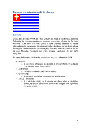 6 
Bandeira e brasão da cidade de Ubatuba 
Bandeira 
Criada pelo Decreto nº174, de 19 de Outubro de 1968, a bandeira da Estância 
Balneária de Ubatuba obedece as mesmas proporções oficiais de Bandeira 
Nacional. Suas côres são bláu (azul) e prata (branco), listradas 13 vezes 
alternadamente, cantonadas de góles (vermelho), tendo no centro deste a Cruz 
Flamejante. Tem como fonte de inspiração a Bandeira do Estado de São Paulo, 
do qual Ubatuba, município dos mais antigos, orgulha-se de ser parte 
integrante. 
As cores da bandeira de Ubatuba simbolizam, segundo o Decreto nº174: 
• As azuis: 
o a sabedoria, a lealdade e a clareza, e lembram também as águas 
que banham a orla do município; 
• As brancas: 
o a beleza, a alegria, a vitória e a pureza; 
• O vermelho: 
o a grandeza, audácia e bravura de seus habitantes; 
• A Cruz Flamejante: 
o é o símbolo cristão da Exaltação da Santa Cruz e simboliza 
justiça, fé força e constância, além de ter relação com o primeiro 
nome da cidade. 
 
