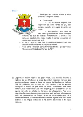 Brasão 
O Município de Ubatuba aceita e adota 
como seu o seguinte brasão: 
• De vermelho: 
o Cruz alta e solta, de prata, com 
resplendor de ouro, tendo ao pé, dois 
caniços cruzados em aspas brocantes de 
verde. 
o Acompanhado em ponta de 
uma canoa guarnecido de cinco selvagens 
cor natural, rememorando a atividade dos 
remando, de sua 
indígenas estabelecidos nesta região 
mar de prata, ondado de azul. 
o No alto, a coroa mural de ouro 
região. A canoa navegando em 
ouro, convencionalmente adotada para 
caracterizar as armas dos municípios e cidades. 
o Frase latina 
rase - Unitatem Servavit Patriae et Fidei - que se traduz: 
“Conservou a Unidade da Pátria e da Fé 
(¹) Legenda de Ibraim 
Fé”(¹) 
Nobre e do padre Viotti. Essa legenda reafirma a 
hipótese de que Ubatuba é o berço da unidade nacional, marcado pelo 
acontecimento que passou a figurar na história do Brasil com o título de 
PAZ DE IPEROIG. 
. Isso ocorreu em 1563, quando José de Anchieta 
conseguiu seguiu o acordo de paz entre os índios Guaianazes, das tribos 
Tamoios, que cessaram as lutas entre os portugueses e essa tribo, que até 
aquele momento, era aliada dos franceses de Villegaignom. Pois se os 
calvinistas franceses tivessem permanecidos aqui, as a 
lutas religiosas que 
então se processavam na Europa, teriam se transportado para cá e, 
conseqüentemente, o Brasil seria dividido em três regiões: a do sul e norte, 
católicos e de língua portuguesa e no centro, calvinistas e de língua 
francesa. 
7 
uba ruz companhado . traduz:- 
s  