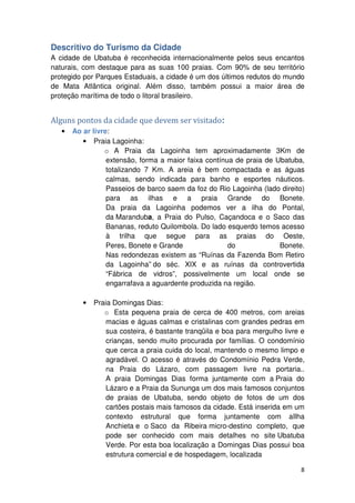 Descritivo do Turismo da Cidade 
A cidade de Ubatuba é reconhecida internacionalmente pelos seus encantos 
naturais, com destaque para as suas 100 praias. Com 90% de seu território 
protegido por Parques Estaduais, a cidade é um dos últimos redutos do mundo 
de Mata Atlântica original. Além disso, também possui a maior área de 
proteção marítima de todo o litoral brasileiro. 
8 
Alguns pontos da cidade que devem ser visitado: 
• Ao ar livre: 
• Praia Lagoinha: 
o A Praia da Lagoinha tem aproximadamente 3Km de 
extensão, forma a maior faixa contínua de praia de Ubatuba, 
totalizando 7 Km. A areia é bem compactada e as águas 
calmas, sendo indicada para banho e esportes náuticos. 
Passeios de barco saem da foz do Rio Lagoinha (lado direito) 
para as ilhas e a praia Grande do Bonete. 
Da praia da Lagoinha podemos ver a ilha do Pontal, 
da Maranduba, a Praia do Pulso, Caçandoca e o Saco das 
Bananas, reduto Quilombola. Do lado esquerdo temos acesso 
à trilha que segue para as praias do Oeste, 
Peres, Bonete e Grande do Bonete. 
Nas redondezas existem as “Ruínas da Fazenda Bom Retiro 
da Lagoinha” do séc. XIX e as ruínas da controvertida 
“Fábrica de vidros”, possivelmente um local onde se 
engarrafava a aguardente produzida na região. 
• Praia Domingas Dias: 
o Esta pequena praia de cerca de 400 metros, com areias 
macias e águas calmas e cristalinas com grandes pedras em 
sua costeira, é bastante tranqüila e boa para mergulho livre e 
crianças, sendo muito procurada por famílias. O condomínio 
que cerca a praia cuida do local, mantendo o mesmo limpo e 
agradável. O acesso é através do Condomínio Pedra Verde, 
na Praia do Lázaro, com passagem livre na portaria.. 
A praia Domingas Dias forma juntamente com a Praia do 
Lázaro e a Praia da Sununga um dos mais famosos conjuntos 
de praias de Ubatuba, sendo objeto de fotos de um dos 
cartões postais mais famosos da cidade. Está inserida em um 
contexto estrutural que forma juntamente com aIlha 
Anchieta e o Saco da Ribeira micro-destino completo, que 
pode ser conhecido com mais detalhes no site Ubatuba 
Verde. Por esta boa localização a Domingas Dias possui boa 
estrutura comercial e de hospedagem, localizada 
 