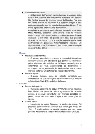 9 
• Cachoeira do Prumirim: 
o A Cachoeira do Prumirim é uma das mais procuradas pelos 
turistas em Ubatuba. Ela é facilmente acessada pela estrada 
Rio-Santos, a cerca de 18 km do centro de Ubatuba. Fica bem 
em frente à Praia do Prumirim, e é possível chegar a esta 
praia caminhando pelo rio depois das quedas d’água. E em 
frente à praia fica a famosa Ilha do Prumirim. 
A cachoeira se forma a partir de uma nascente em meio à 
Mata Atlântica, descendo serra abaixo. São na verdade 
várias quedas que formam os três principais poços na área de 
visitação. É em meio às pedras que está sua principal 
atração: os pequenos poços acima da segunda queda, onde 
desfrutamos de pequenas hidromassagens naturais. Em 
algumas você pode ficar sentado, em outras, você consegue 
encaixar todo o corpo. 
• Museu: 
• Museu da Vida Marinha: 
o O Museu, além de todo o acervo e conteúdo informativo e 
educativo possui um laboratório que permite a observação 
pelos visitantes do trabalho de biólogos, oceanógrafos e 
veterinários ao vivo, presenciando os tratamentos e 
montagem das peças da coleção. Venha saber tudo sobre os 
mares e se tornar um defensor de nossa vida marinha. 
• Museu Caiçara: 
o O Museu Caiçara, ponto de visitação obrigatório aos 
interessados na cultura caiçara, está situado na rua Antônio 
Athanasio da Silva, 273, no bairro do Itaguá. 
• Cultural: 
• Ruínas da Lagoinha: 
o Ruínas da Lagoinha, no século XVII funcionava a Fazenda 
Bom Retiro, que produzia café e aguardente de cana-de-açúcar. 
É possível perambular por imensos paredões de 
pedra, restos de uma roda d´água e de construções da 
época. 
• Cadeia Velha: 
o Localiza-se na praça Nóbrega, no centro da cidade. Foi 
projetada por Euclides da Cunha e sua construção iniciou em 
1901. O prédio abrigou a cadeia pública por um longo 
período. Atualmente é sede do Museu Histórico de Ubatuba. 
 