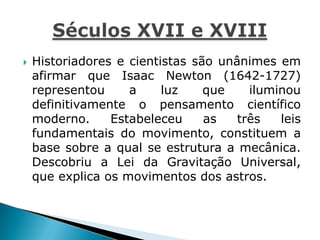  Historiadores e cientistas são unânimes em
afirmar que Isaac Newton (1642-1727)
representou a luz que iluminou
definitivamente o pensamento científico
moderno. Estabeleceu as três leis
fundamentais do movimento, constituem a
base sobre a qual se estrutura a mecânica.
Descobriu a Lei da Gravitação Universal,
que explica os movimentos dos astros.
 