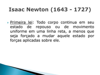  Primeira lei: Todo corpo continua em seu
estado de repouso ou de movimento
uniforme em uma linha reta, a menos que
seja forçado a mudar aquele estado por
forças aplicadas sobre ele.
 