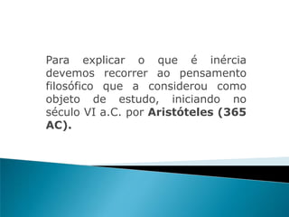 Para explicar o que é inércia
devemos recorrer ao pensamento
filosófico que a considerou como
objeto de estudo, iniciando no
século VI a.C. por Aristóteles (365
AC).
 
