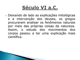  Deixando de lado as explicações mitológicas
e a intervenção dos deuses, os gregos
procuraram analisar os fenômenos naturais
por meio das próprias coisas da natureza.
Assim, o estudo dos movimentos dos
corpos passou a ter uma explicação mais
científica.
 