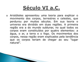  Aristóteles apresentou uma teoria para explicar o
movimento dos corpos, terrestres e celestes, que
perdurou por muitos séculos. Em sua teoria o
universo era dividido em duas regiões. A primeira
região era a do mundo sublunar, no qual todos os
corpos eram constituídos por quatro elementos: a
água, o ar, a terra e o fogo. Os movimentos dos
corpos, nessa região eram explicados pela tendência
que os corpos teriam de chegar ao seu “lugar
natural”.
 