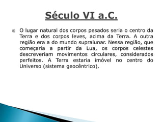  O lugar natural dos corpos pesados seria o centro da
Terra e dos corpos leves, acima da Terra. A outra
região era a do mundo supralunar. Nessa região, que
começaria a partir da Lua, os corpos celestes
descreveriam movimentos circulares, considerados
perfeitos. A Terra estaria imóvel no centro do
Universo (sistema geocêntrico).
 