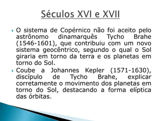  O sistema de Copérnico não foi aceito pelo
astrônomo dinamarquês Tycho Brahe
(1546-1601), que contribuiu com um novo
sistema geocêntrico, segundo o qual o Sol
giraria em torno da terra e os planetas em
torno do Sol.
 Coube a Johannes Kepler (1571-1630),
discípulo de Tycho Brahe, explicar
corretamente o movimento dos planetas em
torno do Sol, destacando a forma elíptica
das órbitas.
 