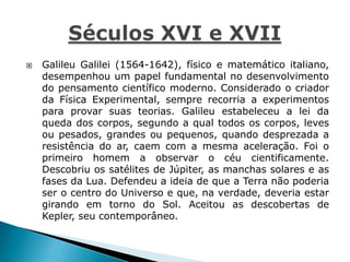  Galileu Galilei (1564-1642), físico e matemático italiano,
desempenhou um papel fundamental no desenvolvimento
do pensamento científico moderno. Considerado o criador
da Física Experimental, sempre recorria a experimentos
para provar suas teorias. Galileu estabeleceu a lei da
queda dos corpos, segundo a qual todos os corpos, leves
ou pesados, grandes ou pequenos, quando desprezada a
resistência do ar, caem com a mesma aceleração. Foi o
primeiro homem a observar o céu cientificamente.
Descobriu os satélites de Júpiter, as manchas solares e as
fases da Lua. Defendeu a ideia de que a Terra não poderia
ser o centro do Universo e que, na verdade, deveria estar
girando em torno do Sol. Aceitou as descobertas de
Kepler, seu contemporâneo.
 