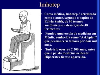 Imhotep 
• Como médico, Imhotep é acreditado
como o autor, segundo o papiro de
Edwin Smith, de 90 termos
anatômicos e a descrição de 48
ferimentos.
• Fundou uma escola de medicina em
Mênfis, conhecida como “Asklepion”
que permaneceu famosa por dois mil
anos.
• Tudo isto ocorreu 2.200 anos, antes
que o pai da medicina ocidental
Hipócrates tivesse aparecido.
 