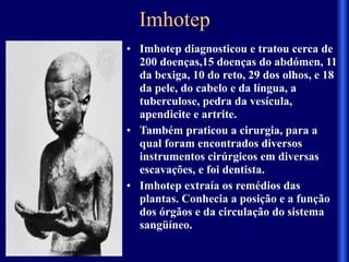 Imhotep
• Imhotep diagnosticou e tratou cerca de
200 doenças,15 doenças do abdómen, 11
da bexiga, 10 do reto, 29 dos olhos, e 18
da pele, do cabelo e da língua, a
tuberculose, pedra da vesícula,
apendicite e artrite.
• Também praticou a cirurgia, para a
qual foram encontrados diversos
instrumentos cirúrgicos em diversas
escavações, e foi dentista.
• Imhotep extraía os remédios das
plantas. Conhecia a posição e a função
dos órgãos e da circulação do sistema
sangüíneo.
 