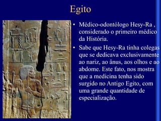 Egito
• Médico-odontólogo Hesy-Ra ,
considerado o primeiro médico
da História.
• Sabe que Hesy-Ra tinha colegas
que se dedicava exclusivamente
ao nariz, ao ânus, aos olhos e ao
abdome. Este fato, nos mostra
que a medicina tenha sido
surgido no Antigo Egito, com
uma grande quantidade de
especialização.
 
