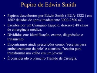 Papiro de Edwin Smith
• Papiros descobertos por Edwin Smith ( EUA-1822 ) em
1862 datados de aproximadamente 3000-2500 aC.
• Escritos por um Cirurgião Egípcio, descreve 48 casos
de emergência médica.
• Divididos em: identificação, exame, diagnóstico e
tratamento.
• Encontramos ainda prescrições como: "receitas para
embelezamento da pele" e a curiosa "receita para
transformar um velho em um jovem".
• É considerado o primeiro Tratado de Cirurgia.
 