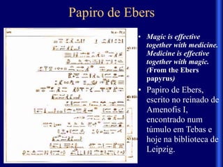 Papiro de Ebers
• Magic is effective
together with medicine.
Medicine is effective
together with magic.
(From the Ebers
papyrus)
• Papiro de Ebers,
escrito no reinado de
Amenofis I,
encontrado num
túmulo em Tebas e
hoje na biblioteca de
Leipzig.
 