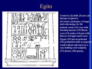 Egito
• 1) knives; (2) drill; (3) saw; (4)
forceps or pincers;
• (5) censer; (6) hooks; (7) bags
tied with string; (8, 10)
• beaked vessel; (11) vase with
burning incense; (12) Horus
• eyes; (13) scales; (14) pot with
flowers of Upper and Lower
• Egypt; (15) pot on pedestal;
(16) graduated cubit or papyrus
• scroll without side knot (or a
case holding reed scalpels);
• (17) shears; (18) spoons.
 