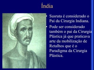 Índia
• Susruta é considerado o
Pai da Cirurgia Indiana.
• Pode ser considerado
também o pai da Cirurgia
Plástica já que praticava
arte da mobilização de
Retalhos que é o
Paradigma da Cirurgia
Plástica.
 