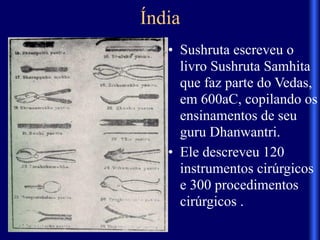 Índia
• Sushruta escreveu o
livro Sushruta Samhita
que faz parte do Vedas,
em 600aC, copilando os
ensinamentos de seu
guru Dhanwantri.
• Ele descreveu 120
instrumentos cirúrgicos
e 300 procedimentos
cirúrgicos .
 