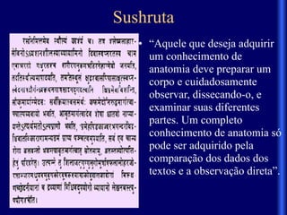 Sushruta
• “Aquele que deseja adquirir
um conhecimento de
anatomia deve preparar um
corpo e cuidadosamente
observar, dissecando-o, e
examinar suas diferentes
partes. Um completo
conhecimento de anatomia só
pode ser adquirido pela
comparação dos dados dos
textos e a observação direta”.
 