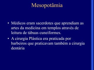 Mesopotâmia
• Médicos eram sacerdotes que aprendiam as
artes da medicina em templos através de
leitura de tábuas cuneiformes.
• A cirurgia Plástica era praticada por
barbeiros que praticavam também a cirurgia
dentária
 
