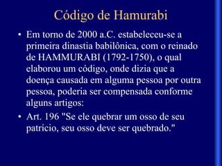 Código de Hamurabi
• Em torno de 2000 a.C. estabeleceu-se a
primeira dinastia babilônica, com o reinado
de HAMMURABI (1792-1750), o qual
elaborou um código, onde dizia que a
doença causada em alguma pessoa por outra
pessoa, poderia ser compensada conforme
alguns artigos:
• Art. 196 "Se ele quebrar um osso de seu
patrício, seu osso deve ser quebrado."
 
